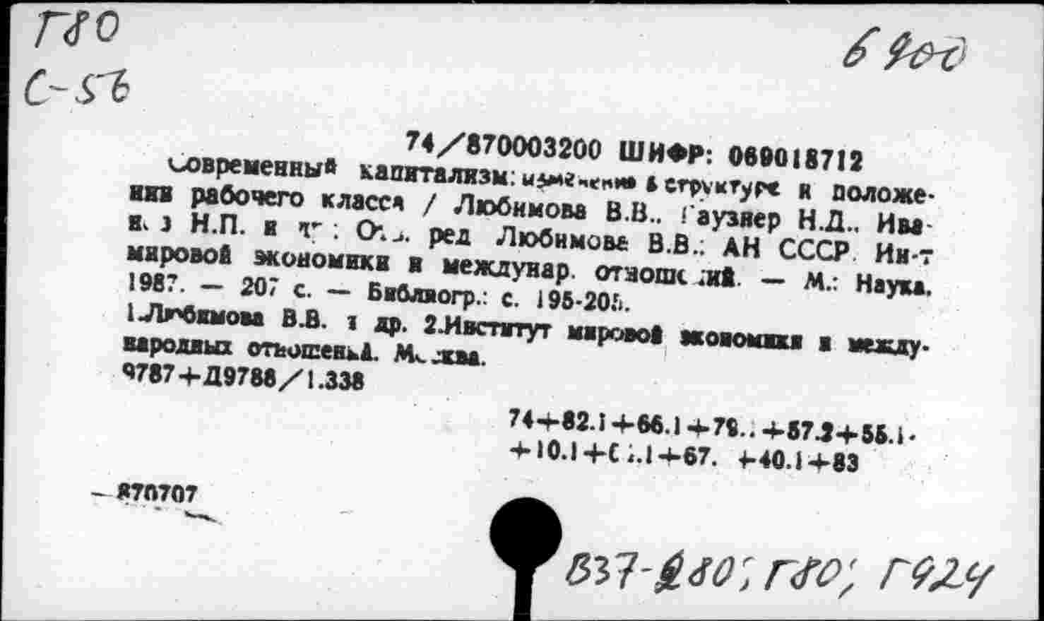 ﻿Г~<ГО	6 Р&д
с-^ 74/870003200 ШИФР: 069018712 «современный капитализм:ызме-епи» »структуре и положении рабочего класс« / Любимова В.В.. Гаузяер Н.Д.. Им к. з Н.П. и ч” ; СИ>. ред Любимове В.В.; АН СССР Ин-т мировой экономики и междунар. отзови. .и* — М.: Наука. 1987. — 207 с. — Библиогр.: с. 195-20Ь.
1Лгбнмова В.В. 1 др. 2-Ивспггут мирово* жовомикв в международных отъошеньД. М^жва.
9787 4-Д9788/1.338
74+82.1+М.)+79..+87.3+88.1‘ 4-10.14-С 7.1-*-67. 4-40.14-83
- 87П707
